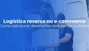Logística reversa no e-commerce como estruturar devoluções sem perder o cliente (1)