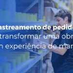 Rastreamento de pedidos como transformar uma obrigação em experiência de marca