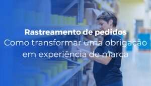 Rastreamento de pedidos como transformar uma obrigação em experiência de marca